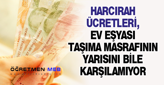 HARCIRAH ÜCRETLERİ, EV EŞYASI TAŞIMA MASRAFININ YARISINI BİLE KARŞILAMIYOR